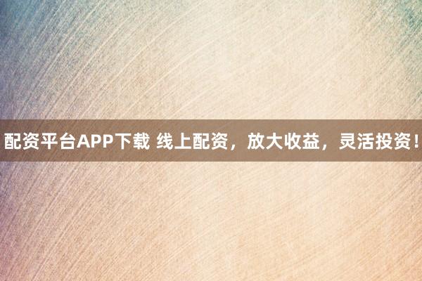 配资平台APP下载 线上配资，放大收益，灵活投资！
