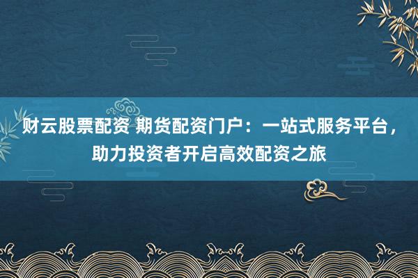 财云股票配资 期货配资门户：一站式服务平台，助力投资者开启高效配资之旅