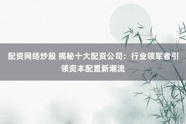 配资网络炒股 揭秘十大配资公司：行业领军者引领资本配置新潮流