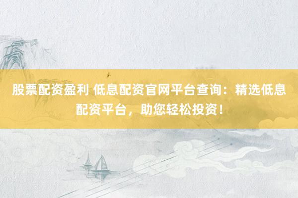 股票配资盈利 低息配资官网平台查询：精选低息配资平台，助您轻松投资！