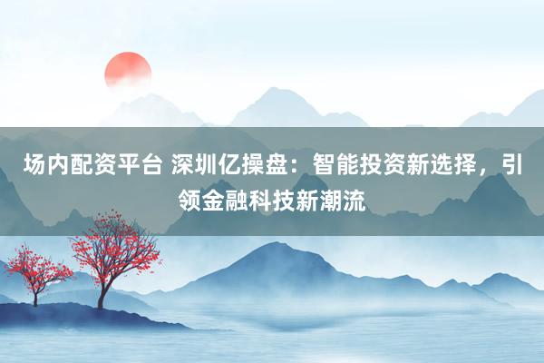 场内配资平台 深圳亿操盘：智能投资新选择，引领金融科技新潮流