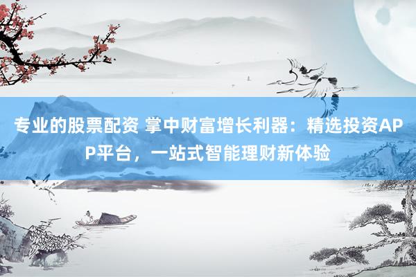 专业的股票配资 掌中财富增长利器：精选投资APP平台，一站式智能理财新体验