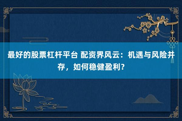 最好的股票杠杆平台 配资界风云：机遇与风险并存，如何稳健盈利？