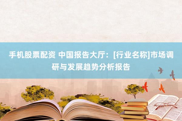 手机股票配资 中国报告大厅：[行业名称]市场调研与发展趋势分析报告