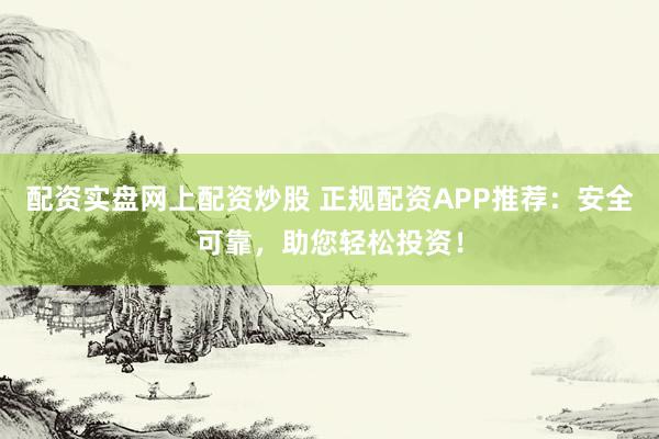 配资实盘网上配资炒股 正规配资APP推荐：安全可靠，助您轻松投资！
