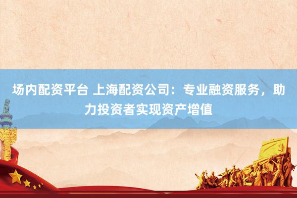 场内配资平台 上海配资公司：专业融资服务，助力投资者实现资产增值
