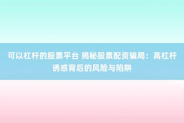 可以杠杆的股票平台 揭秘股票配资骗局：高杠杆诱惑背后的风险与陷阱