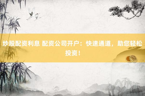 炒股配资利息 配资公司开户：快速通道，助您轻松投资！