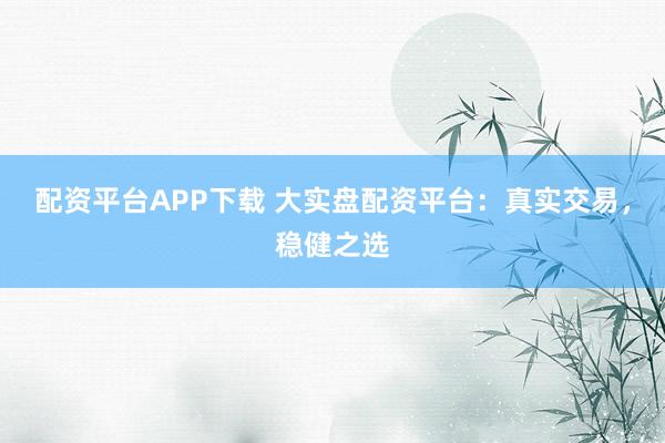 配资平台APP下载 大实盘配资平台：真实交易，稳健之选