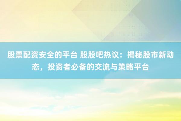 股票配资安全的平台 股股吧热议：揭秘股市新动态，投资者必备的交流与策略平台