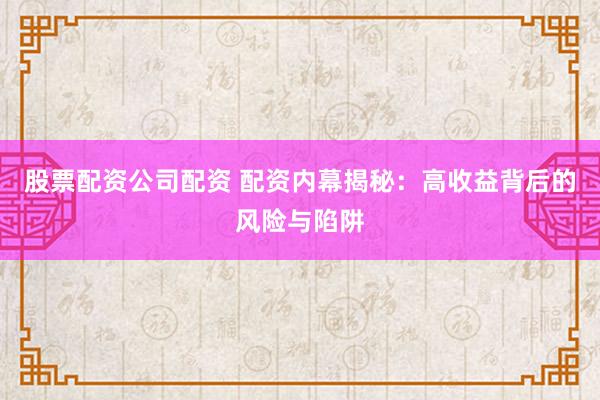 股票配资公司配资 配资内幕揭秘：高收益背后的风险与陷阱