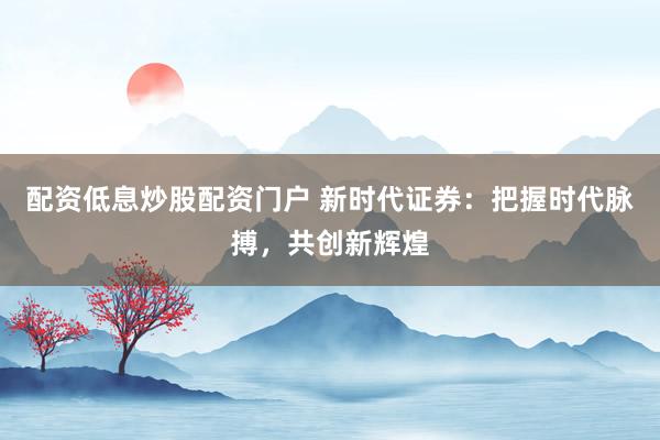 配资低息炒股配资门户 新时代证券：把握时代脉搏，共创新辉煌