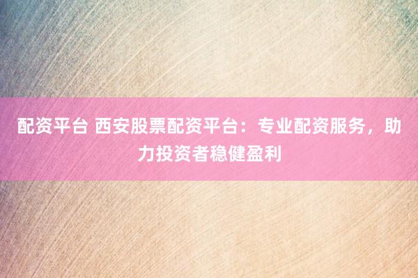配资平台 西安股票配资平台：专业配资服务，助力投资者稳健盈利