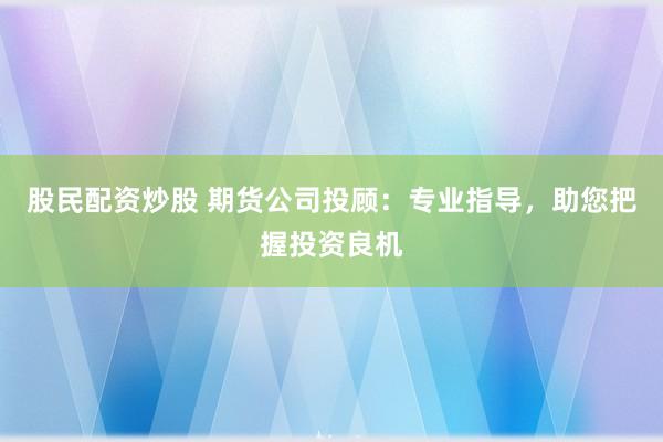 股民配资炒股 期货公司投顾：专业指导，助您把握投资良机