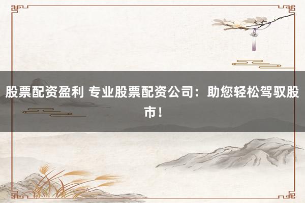 股票配资盈利 专业股票配资公司：助您轻松驾驭股市！