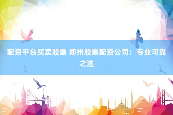 配资平台买卖股票 郑州股票配资公司：专业可靠之选
