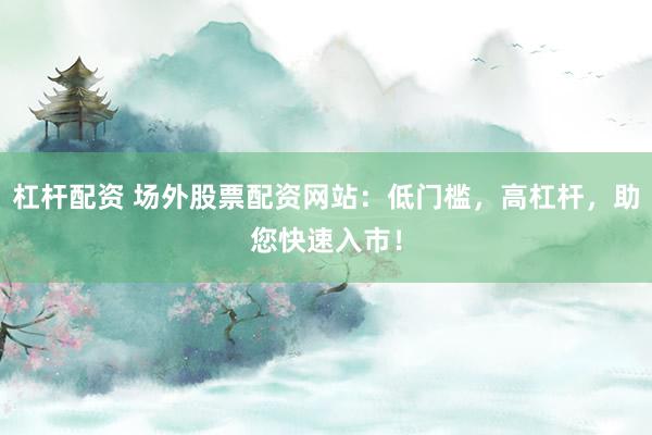 杠杆配资 场外股票配资网站：低门槛，高杠杆，助您快速入市！