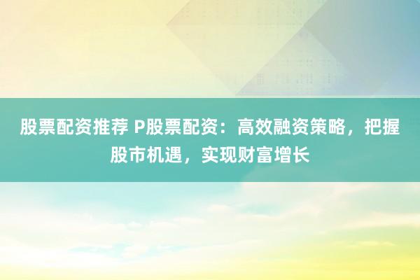 股票配资推荐 P股票配资：高效融资策略，把握股市机遇，实现财富增长