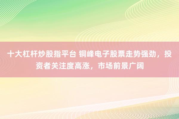 十大杠杆炒股指平台 铜峰电子股票走势强劲，投资者关注度高涨，市场前景广阔
