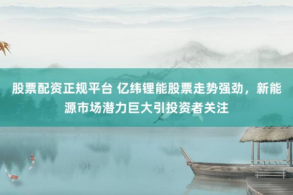 股票配资正规平台 亿纬锂能股票走势强劲，新能源市场潜力巨大引投资者关注