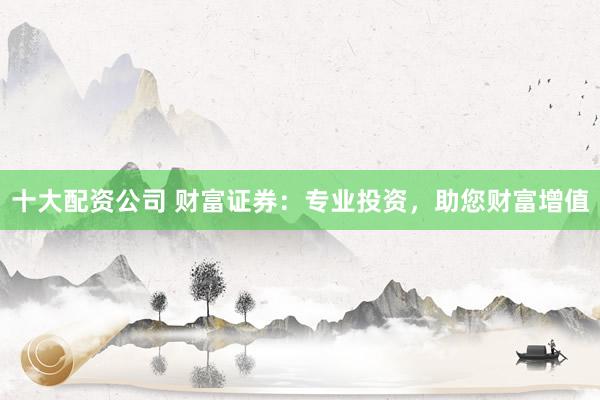 十大配资公司 财富证券：专业投资，助您财富增值
