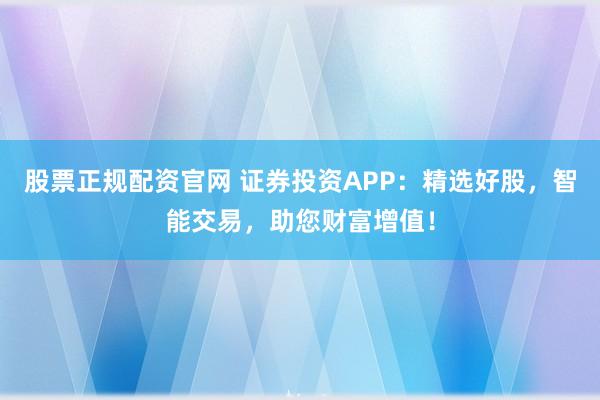 股票正规配资官网 证券投资APP：精选好股，智能交易，助您财富增值！