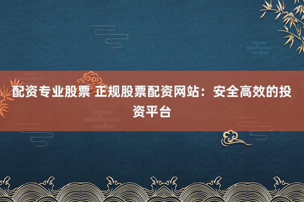 配资专业股票 正规股票配资网站：安全高效的投资平台