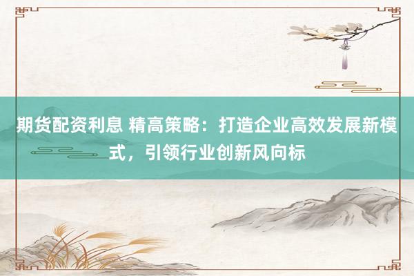 期货配资利息 精高策略：打造企业高效发展新模式，引领行业创新风向标