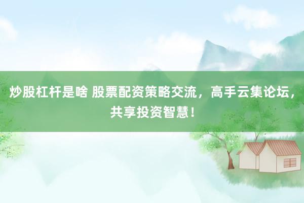 炒股杠杆是啥 股票配资策略交流，高手云集论坛，共享投资智慧！