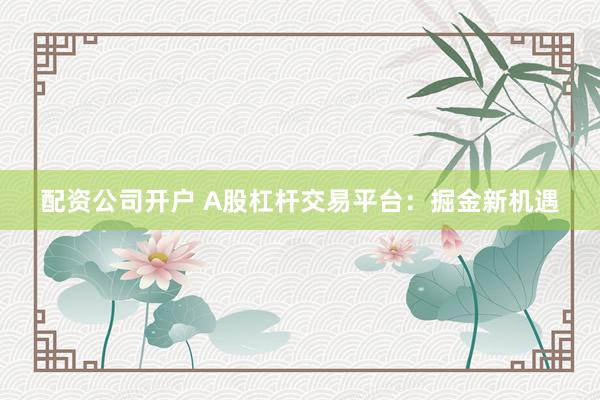 配资公司开户 A股杠杆交易平台：掘金新机遇