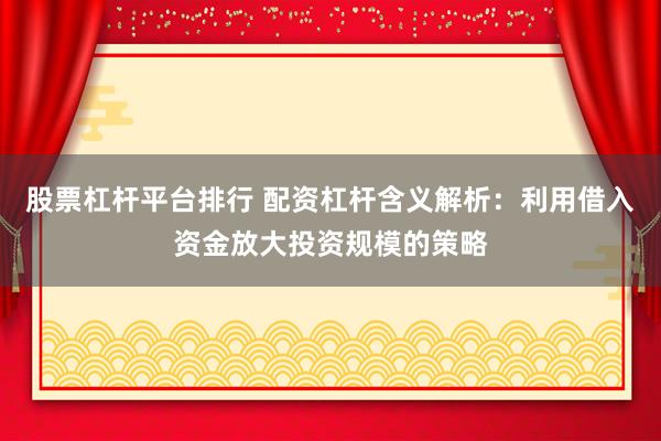 股票杠杆平台排行 配资杠杆含义解析：利用借入资金放大投资规模的策略