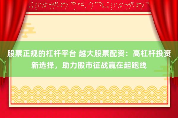 股票正规的杠杆平台 越大股票配资：高杠杆投资新选择，助力股市征战赢在起跑线