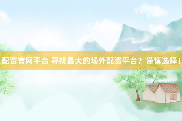配资官网平台 寻找最大的场外配资平台？谨慎选择！