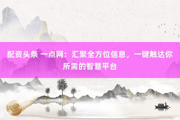 配资头条 一点网：汇聚全方位信息，一键触达你所需的智慧平台