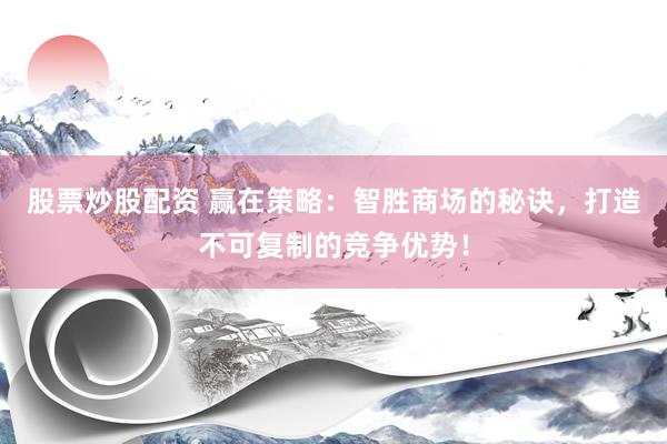 股票炒股配资 赢在策略：智胜商场的秘诀，打造不可复制的竞争优势！
