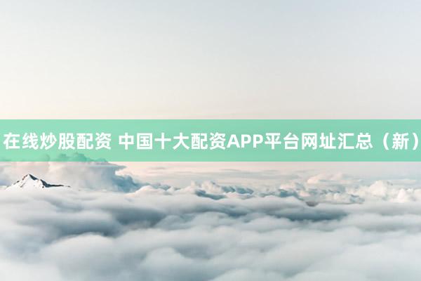 在线炒股配资 中国十大配资APP平台网址汇总（新）