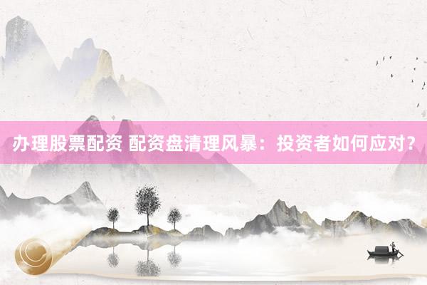 办理股票配资 配资盘清理风暴：投资者如何应对？
