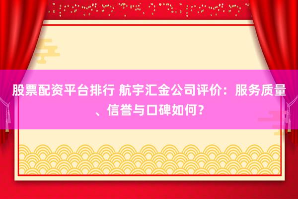 股票配资平台排行 航宇汇金公司评价：服务质量、信誉与口碑如何？
