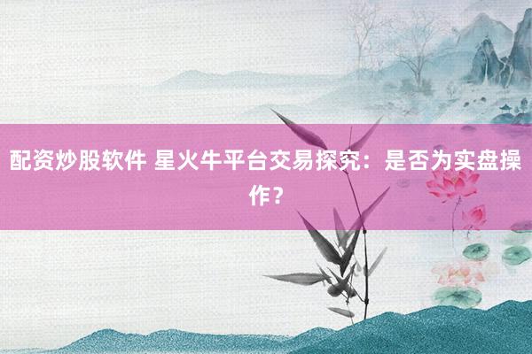 配资炒股软件 星火牛平台交易探究：是否为实盘操作？