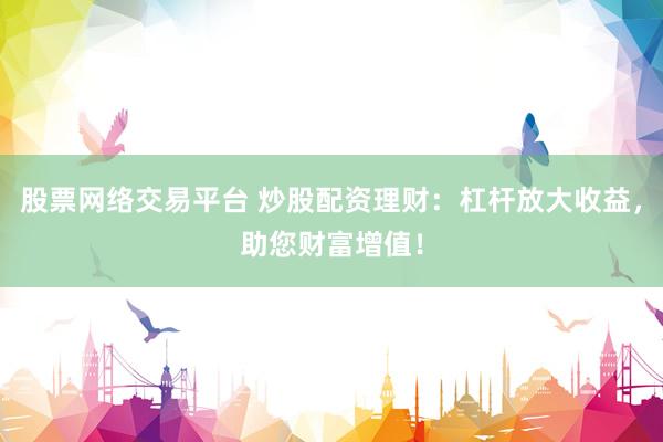 股票网络交易平台 炒股配资理财：杠杆放大收益，助您财富增值！