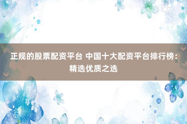 正规的股票配资平台 中国十大配资平台排行榜：精选优质之选
