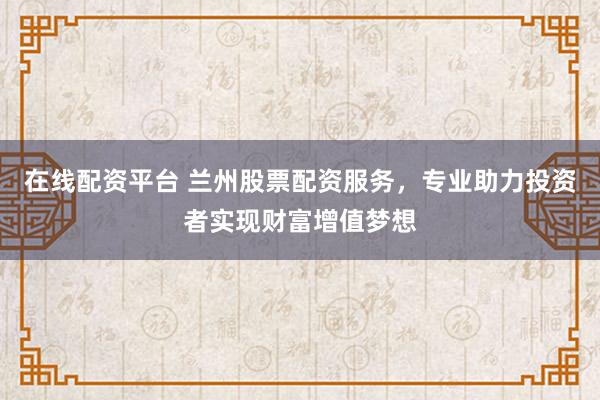 在线配资平台 兰州股票配资服务，专业助力投资者实现财富增值梦想