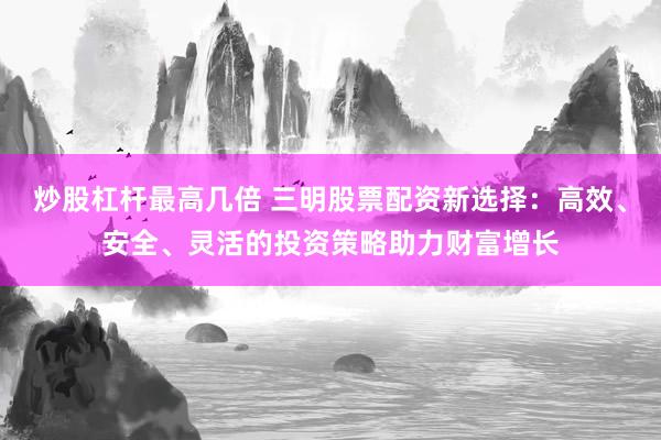 炒股杠杆最高几倍 三明股票配资新选择：高效、安全、灵活的投资策略助力财富增长