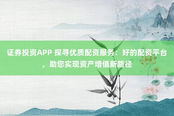 证券投资APP 探寻优质配资服务：好的配资平台，助您实现资产增值新路径