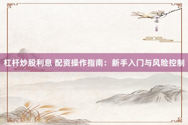 杠杆炒股利息 配资操作指南：新手入门与风险控制