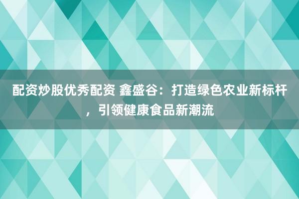 配资炒股优秀配资 鑫盛谷：打造绿色农业新标杆，引领健康食品新潮流