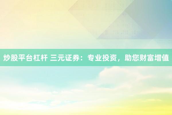 炒股平台杠杆 三元证券：专业投资，助您财富增值