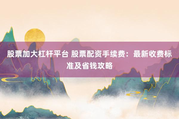股票加大杠杆平台 股票配资手续费：最新收费标准及省钱攻略