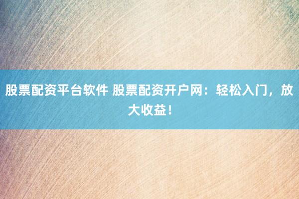 股票配资平台软件 股票配资开户网：轻松入门，放大收益！