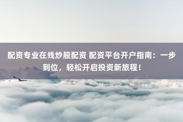 配资专业在线炒股配资 配资平台开户指南：一步到位，轻松开启投资新旅程！